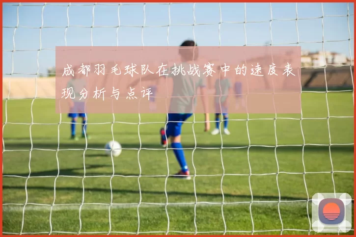 成都羽毛球队在挑战赛中的速度表现分析与点评