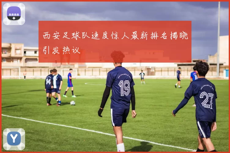 西安足球队速度惊人最新排名揭晓引发热议