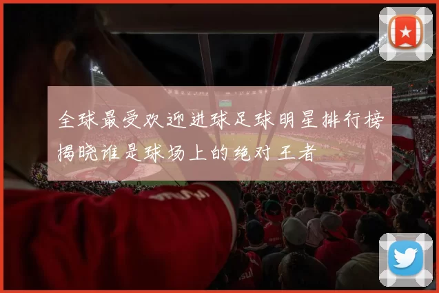 全球最受欢迎进球足球明星排行榜揭晓谁是球场上的绝对王者